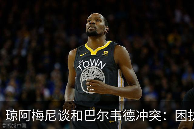琼阿梅尼谈和巴尔韦德冲突：困扰我的是虚假报道，我们之间没问题
